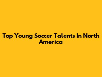 Top Young Soccer Talents In North America