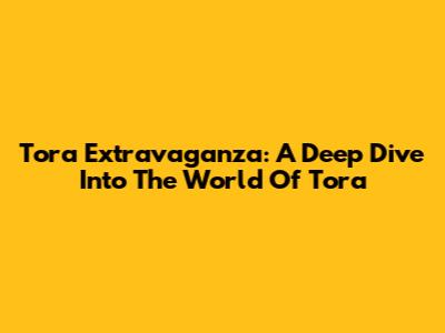 Tora Extravaganza: A Deep Dive Into The World Of Tora