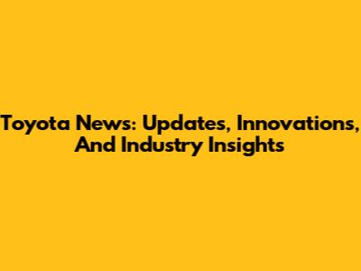 Toyota News: Updates, Innovations, And Industry Insights