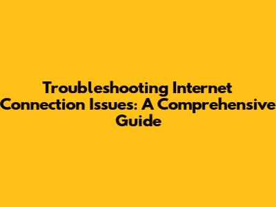 Troubleshooting Internet Connection Issues: A Comprehensive Guide