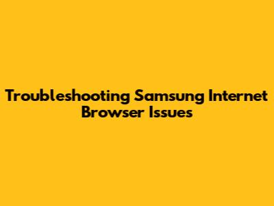 Troubleshooting Samsung Internet Browser Issues