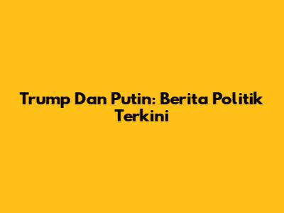 Trump Dan Putin: Berita Politik Terkini
