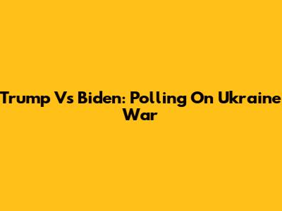 Trump Vs Biden: Polling On Ukraine War