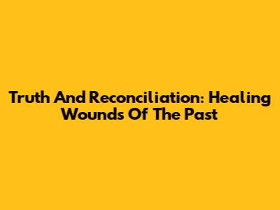 Truth And Reconciliation: Healing Wounds Of The Past