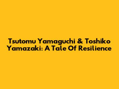 Tsutomu Yamaguchi & Toshiko Yamazaki: A Tale Of Resilience