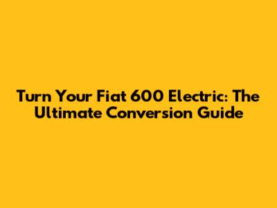 Turn Your Fiat 600 Electric: The Ultimate Conversion Guide