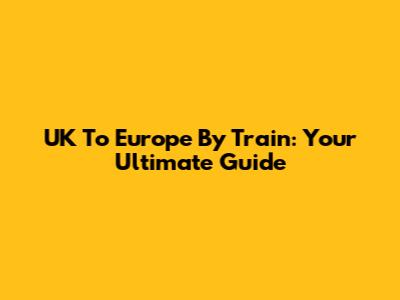 UK To Europe By Train: Your Ultimate Guide
