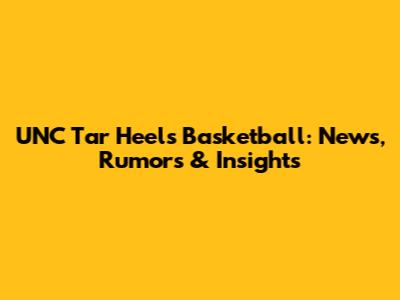 UNC Tar Heels Basketball: News, Rumors & Insights