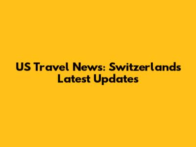 US Travel News: Switzerland's Latest Updates