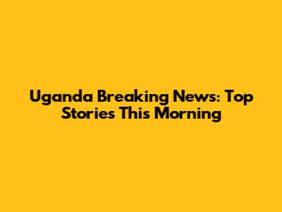 Uganda Breaking News: Top Stories This Morning