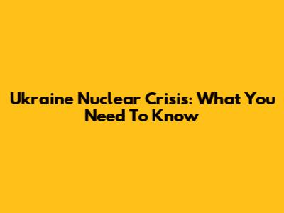 Ukraine Nuclear Crisis: What You Need To Know