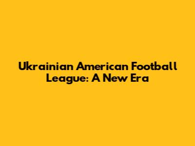 Ukrainian American Football League: A New Era