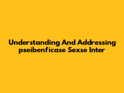 Understanding And Addressing "pseibenficase Sexse Inter"