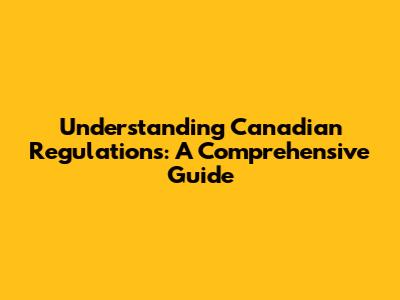 Understanding Canadian Regulations: A Comprehensive Guide