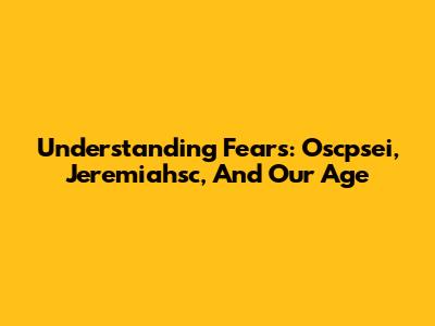 Understanding Fears: Oscpsei, Jeremiahsc, And Our Age