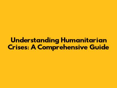 Understanding Humanitarian Crises: A Comprehensive Guide