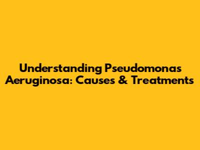 Understanding Pseudomonas Aeruginosa: Causes & Treatments