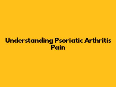 Understanding Psoriatic Arthritis Pain