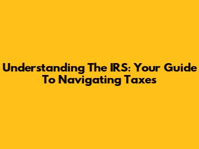 Understanding The IRS: Your Guide To Navigating Taxes