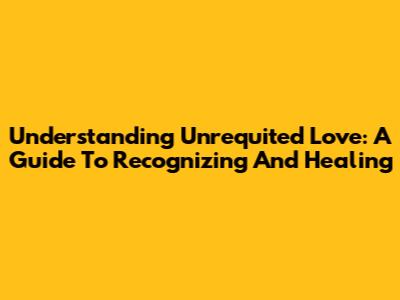 Understanding Unrequited Love: A Guide To Recognizing And Healing