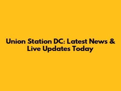Union Station DC: Latest News & Live Updates Today