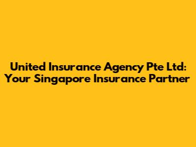 United Insurance Agency Pte Ltd: Your Singapore Insurance Partner