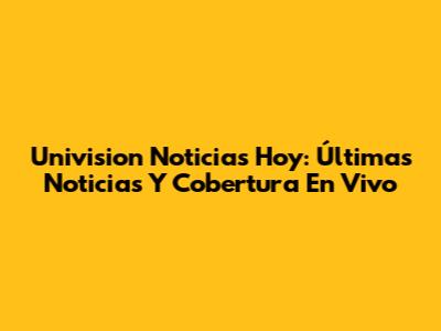 Univision Noticias Hoy: Últimas Noticias Y Cobertura En Vivo