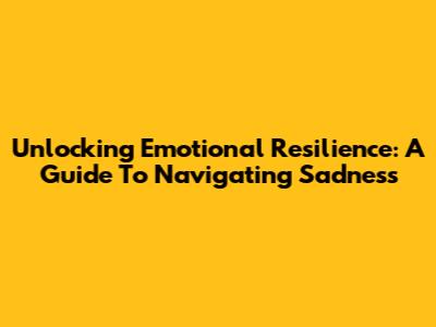 Unlocking Emotional Resilience: A Guide To Navigating Sadness