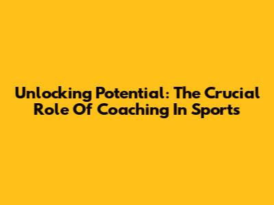 Unlocking Potential: The Crucial Role Of Coaching In Sports