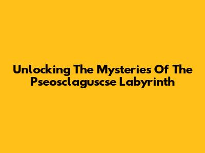 Unlocking The Mysteries Of The Pseosclaguscse Labyrinth