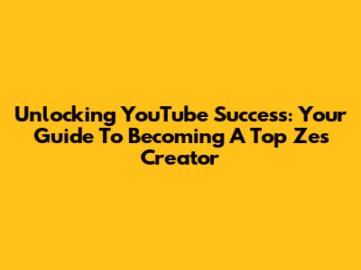 Unlocking YouTube Success: Your Guide To Becoming A Top Zes Creator