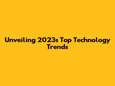 Unveiling 2023's Top Technology Trends