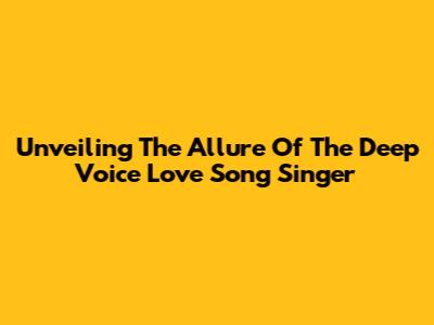 Unveiling The Allure Of The Deep Voice Love Song Singer