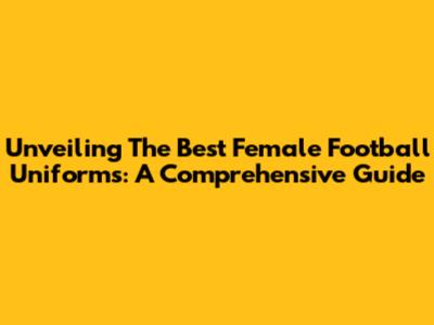 Unveiling The Best Female Football Uniforms: A Comprehensive Guide