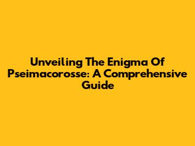 Unveiling The Enigma Of Pseimacorosse: A Comprehensive Guide