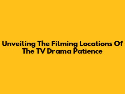 Unveiling The Filming Locations Of The TV Drama 'Patience'