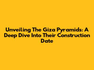 Unveiling The Giza Pyramids: A Deep Dive Into Their Construction Date