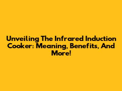Unveiling The Infrared Induction Cooker: Meaning, Benefits, And More!