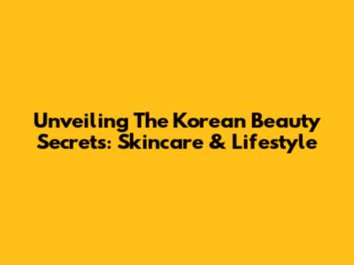 Unveiling The Korean Beauty Secrets: Skincare & Lifestyle
