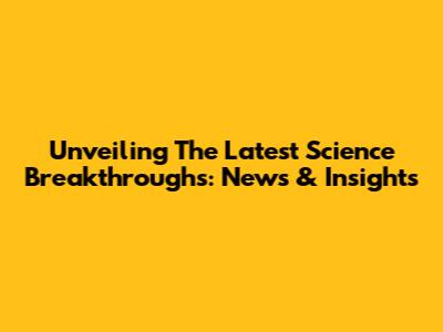 Unveiling The Latest Science Breakthroughs: News & Insights