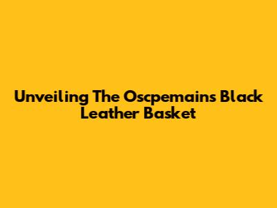 Unveiling The Oscpemains Black Leather Basket