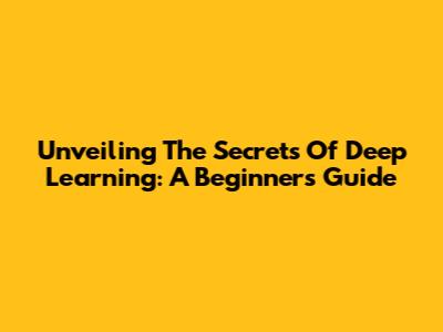 Unveiling The Secrets Of Deep Learning: A Beginner's Guide