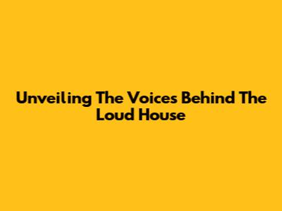 Unveiling The Voices Behind The Loud House
