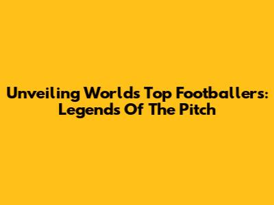 Unveiling World's Top Footballers: Legends Of The Pitch
