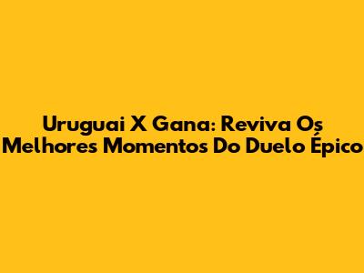 Uruguai X Gana: Reviva Os Melhores Momentos Do Duelo Épico