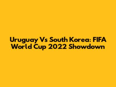 Uruguay Vs South Korea: FIFA World Cup 2022 Showdown