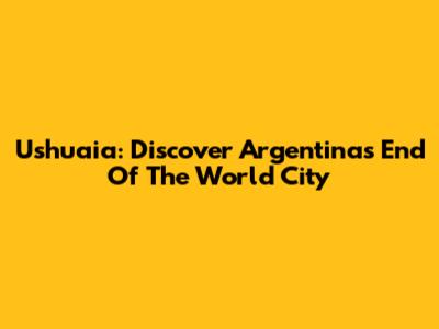 Ushuaia: Discover Argentina's "End Of The World" City