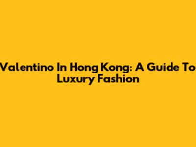 Valentino In Hong Kong: A Guide To Luxury Fashion