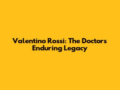 Valentino Rossi: The Doctor's Enduring Legacy