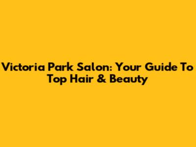 Victoria Park Salon: Your Guide To Top Hair & Beauty